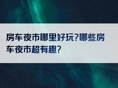 房车夜市哪里好玩？哪些房车夜市超有趣？