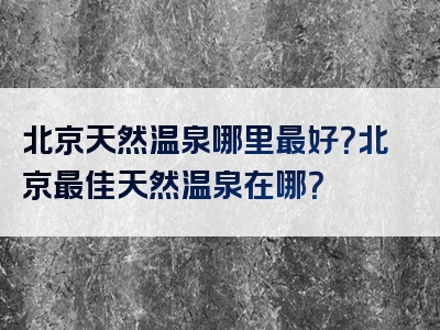 北京天然温泉哪里最好？北京最佳天然温泉在哪？