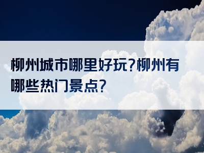 柳州城市哪里好玩？柳州有哪些热门景点？