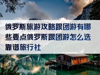 俄罗斯旅游攻略跟团游有哪些要点俄罗斯跟团游怎么选靠谱旅行社