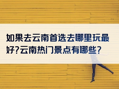 如果去云南首选去哪里玩最好？云南热门景点有哪些？