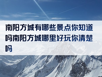 南阳方城有哪些景点你知道吗南阳方城哪里好玩你清楚吗