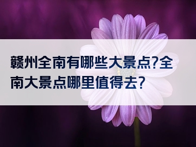 赣州全南有哪些大景点？全南大景点哪里值得去？