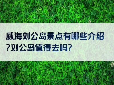 威海刘公岛景点有哪些介绍？刘公岛值得去吗？