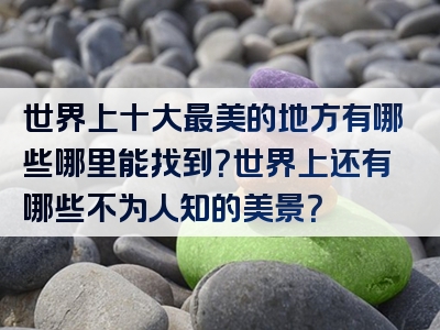 世界上十大最美的地方有哪些哪里能找到？世界上还有哪些不为人知的美景？