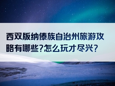 西双版纳傣族自治州旅游攻略有哪些？怎么玩才尽兴？