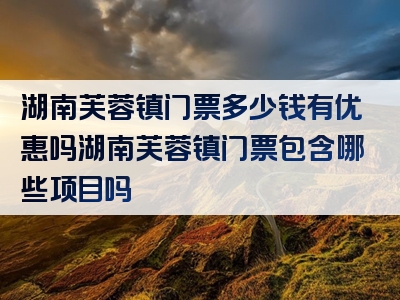 湖南芙蓉镇门票多少钱有优惠吗湖南芙蓉镇门票包含哪些项目吗