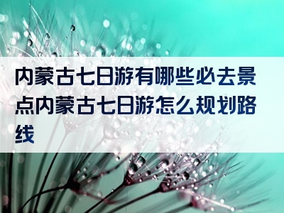 内蒙古七日游有哪些必去景点内蒙古七日游怎么规划路线