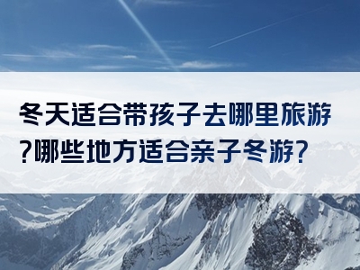 冬天适合带孩子去哪里旅游？哪些地方适合亲子冬游？