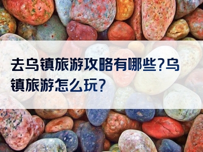 去乌镇旅游攻略有哪些？乌镇旅游怎么玩？