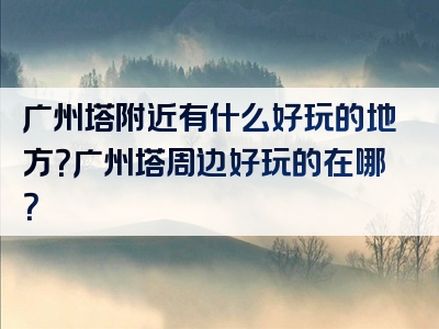 广州塔附近有什么好玩的地方？广州塔周边好玩的在哪？