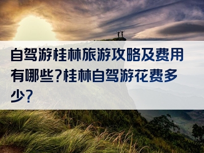 自驾游桂林旅游攻略及费用有哪些？桂林自驾游花费多少？