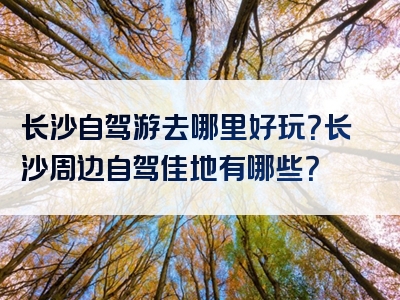 长沙自驾游去哪里好玩？长沙周边自驾佳地有哪些？