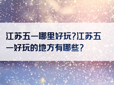 江苏五一哪里好玩？江苏五一好玩的地方有哪些？