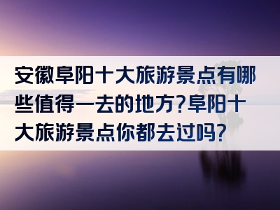 安徽阜阳十大旅游景点有哪些值得一去的地方？阜阳十大旅游景点你都去过吗？