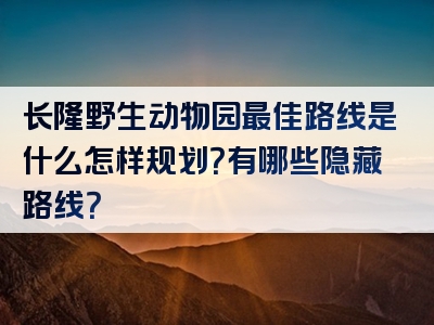 长隆野生动物园最佳路线是什么怎样规划？有哪些隐藏路线？