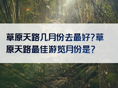 草原天路几月份去最好？草原天路最佳游览月份是？