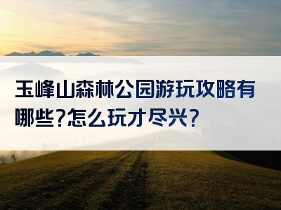 玉峰山森林公园游玩攻略有哪些？怎么玩才尽兴？