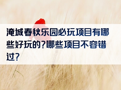 淹城春秋乐园必玩项目有哪些好玩的？哪些项目不容错过？