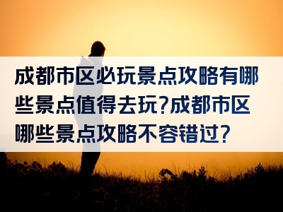 成都市区必玩景点攻略有哪些景点值得去玩？成都市区哪些景点攻略不容错过？