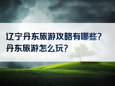 辽宁丹东旅游攻略有哪些？丹东旅游怎么玩？