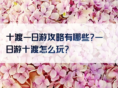 十渡一日游攻略有哪些？一日游十渡怎么玩？