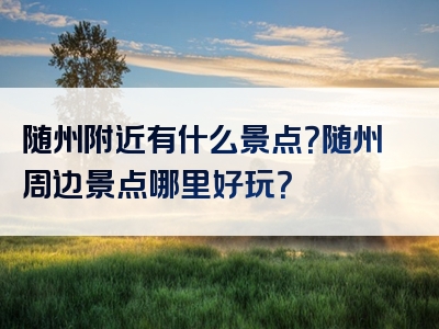 随州附近有什么景点？随州周边景点哪里好玩？