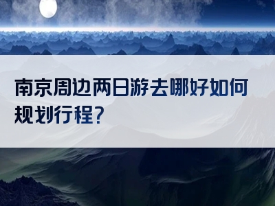 南京周边两日游去哪好如何规划行程？