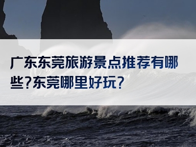 广东东莞旅游景点推荐有哪些？东莞哪里好玩？