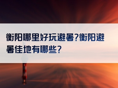 衡阳哪里好玩避暑？衡阳避暑佳地有哪些？