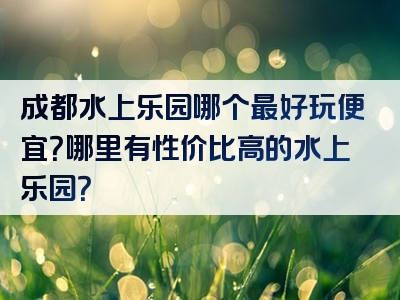 成都水上乐园哪个最好玩便宜？哪里有性价比高的水上乐园？
