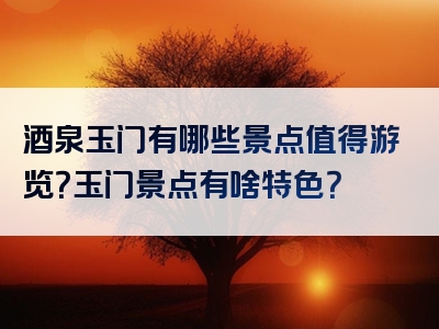 酒泉玉门有哪些景点值得游览？玉门景点有啥特色？