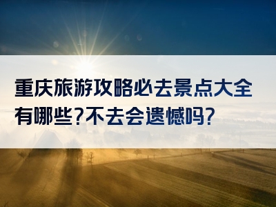 重庆旅游攻略必去景点大全有哪些？不去会遗憾吗？