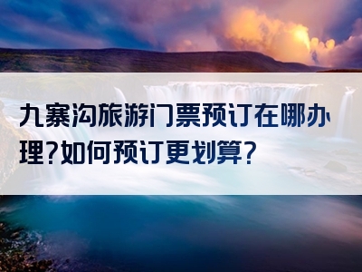 九寨沟旅游门票预订在哪办理？如何预订更划算？