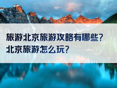 旅游北京旅游攻略有哪些？北京旅游怎么玩？