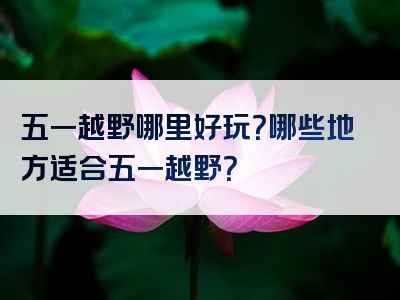 五一越野哪里好玩？哪些地方适合五一越野？