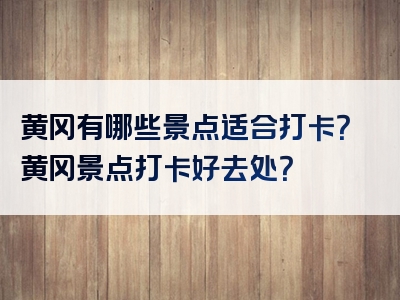 黄冈有哪些景点适合打卡？黄冈景点打卡好去处？