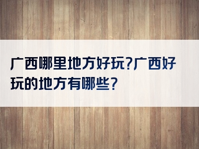 广西哪里地方好玩？广西好玩的地方有哪些？