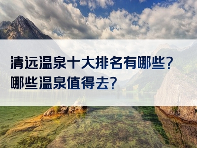 清远温泉十大排名有哪些？哪些温泉值得去？