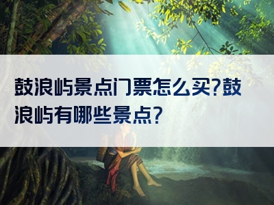 鼓浪屿景点门票怎么买？鼓浪屿有哪些景点？