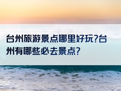 台州旅游景点哪里好玩？台州有哪些必去景点？