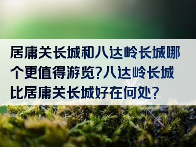 居庸关长城和八达岭长城哪个更值得游览？八达岭长城比居庸关长城好在何处？