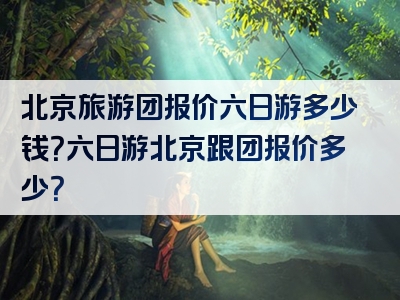 北京旅游团报价六日游多少钱？六日游北京跟团报价多少？