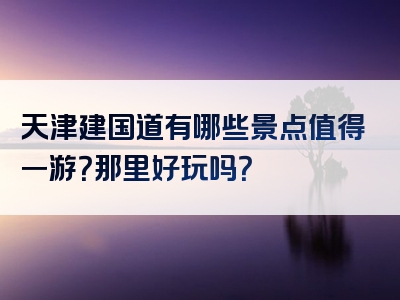 天津建国道有哪些景点值得一游？那里好玩吗？