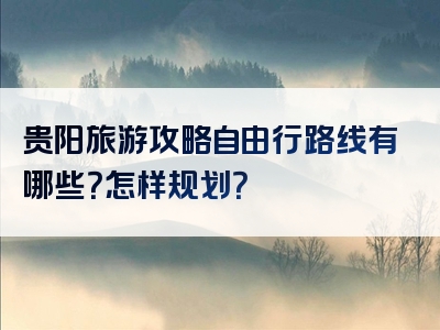 贵阳旅游攻略自由行路线有哪些？怎样规划？