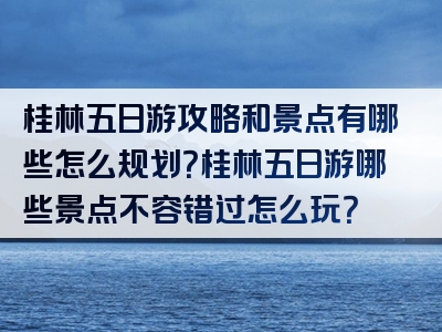 桂林五日游攻略和景点有哪些怎么规划？桂林五日游哪些景点不容错过怎么玩？