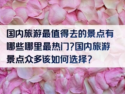 国内旅游最值得去的景点有哪些哪里最热门？国内旅游景点众多该如何选择？