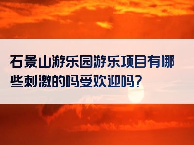 石景山游乐园游乐项目有哪些刺激的吗受欢迎吗？