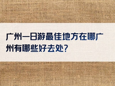 广州一日游最佳地方在哪广州有哪些好去处？