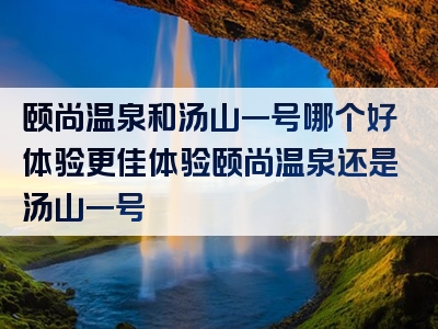 颐尚温泉和汤山一号哪个好体验更佳体验颐尚温泉还是汤山一号